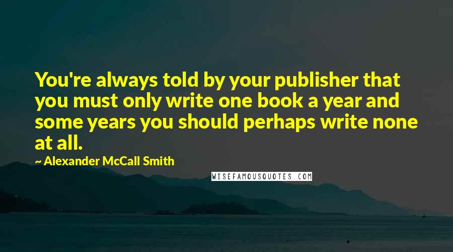 Alexander McCall Smith Quotes: You're always told by your publisher that you must only write one book a year and some years you should perhaps write none at all.