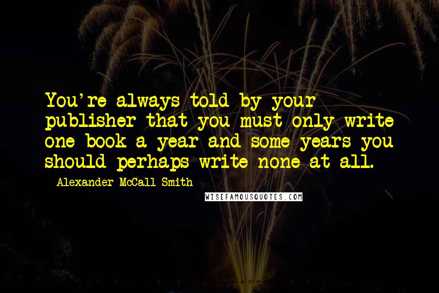 Alexander McCall Smith Quotes: You're always told by your publisher that you must only write one book a year and some years you should perhaps write none at all.