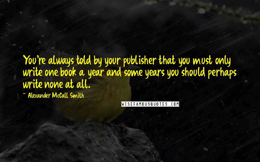 Alexander McCall Smith Quotes: You're always told by your publisher that you must only write one book a year and some years you should perhaps write none at all.