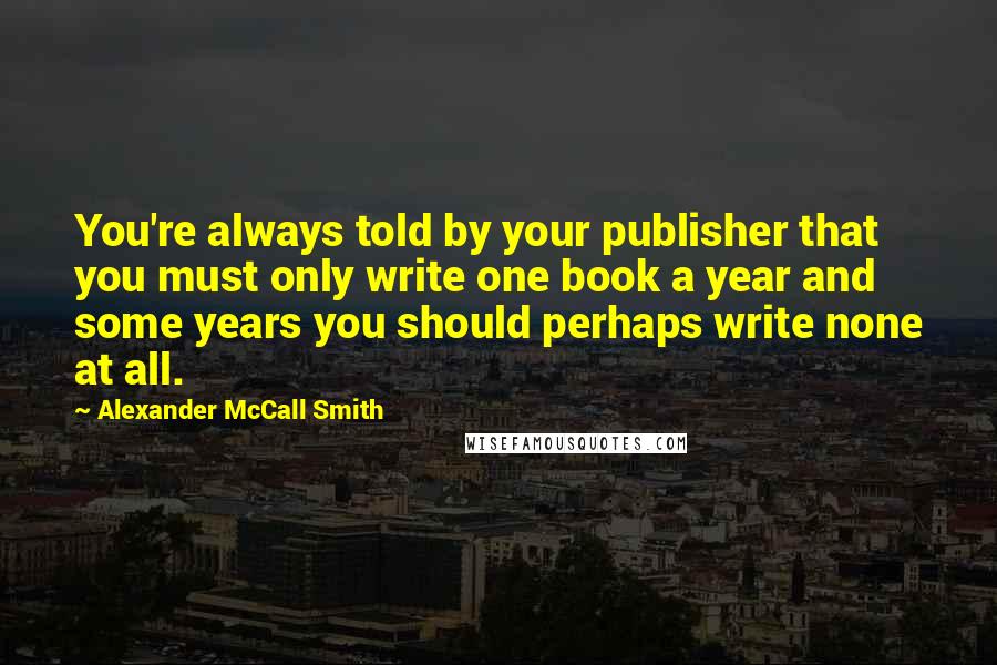 Alexander McCall Smith Quotes: You're always told by your publisher that you must only write one book a year and some years you should perhaps write none at all.