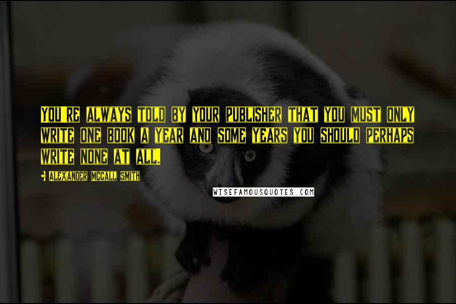 Alexander McCall Smith Quotes: You're always told by your publisher that you must only write one book a year and some years you should perhaps write none at all.