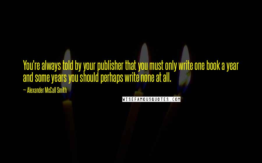 Alexander McCall Smith Quotes: You're always told by your publisher that you must only write one book a year and some years you should perhaps write none at all.