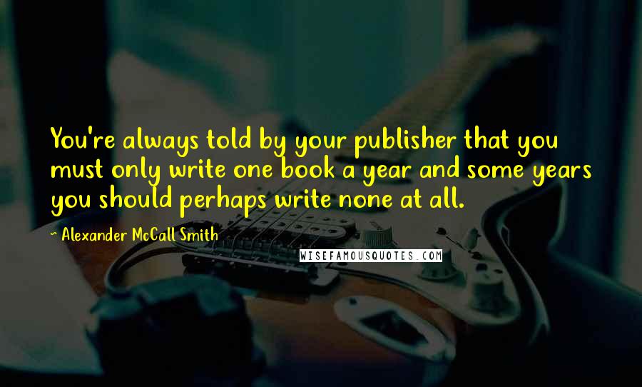 Alexander McCall Smith Quotes: You're always told by your publisher that you must only write one book a year and some years you should perhaps write none at all.