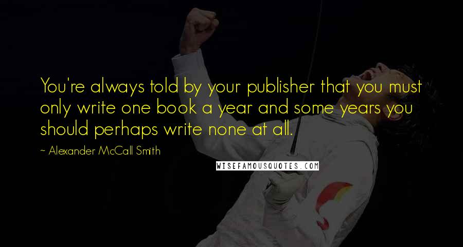 Alexander McCall Smith Quotes: You're always told by your publisher that you must only write one book a year and some years you should perhaps write none at all.