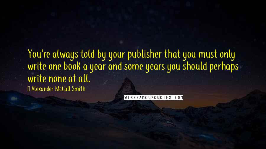 Alexander McCall Smith Quotes: You're always told by your publisher that you must only write one book a year and some years you should perhaps write none at all.