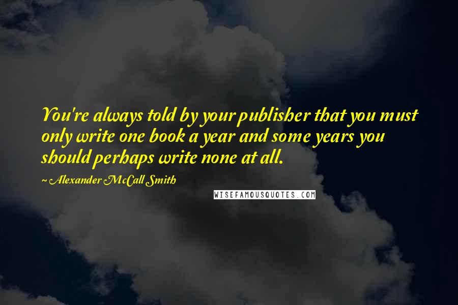 Alexander McCall Smith Quotes: You're always told by your publisher that you must only write one book a year and some years you should perhaps write none at all.