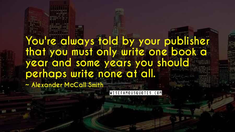 Alexander McCall Smith Quotes: You're always told by your publisher that you must only write one book a year and some years you should perhaps write none at all.