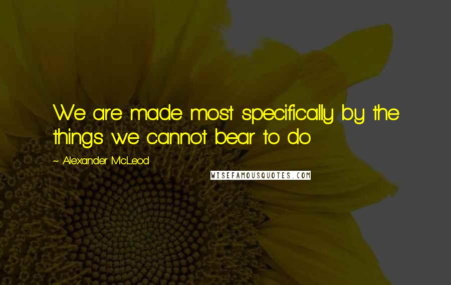 Alexander McLeod Quotes: We are made most specifically by the things we cannot bear to do