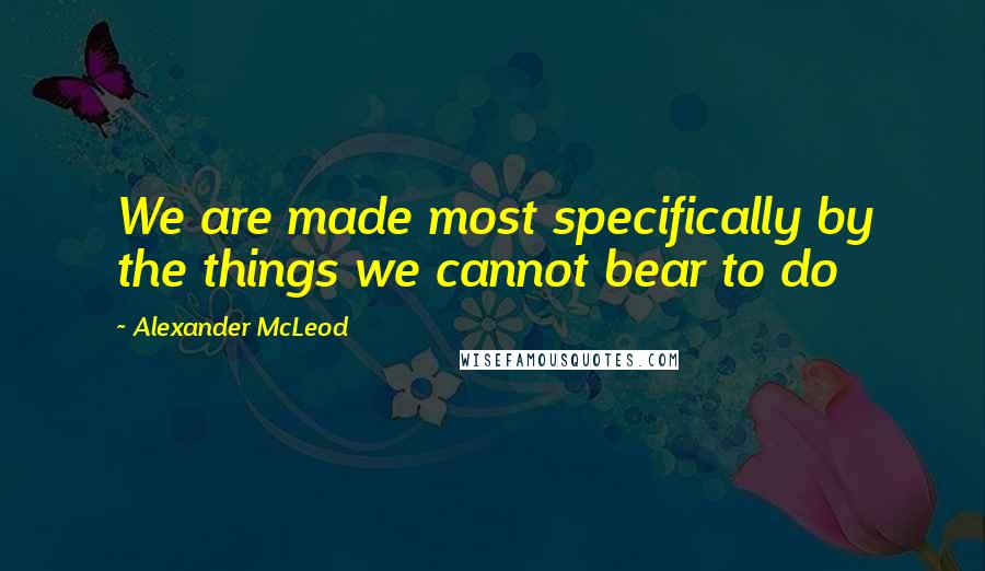 Alexander McLeod Quotes: We are made most specifically by the things we cannot bear to do