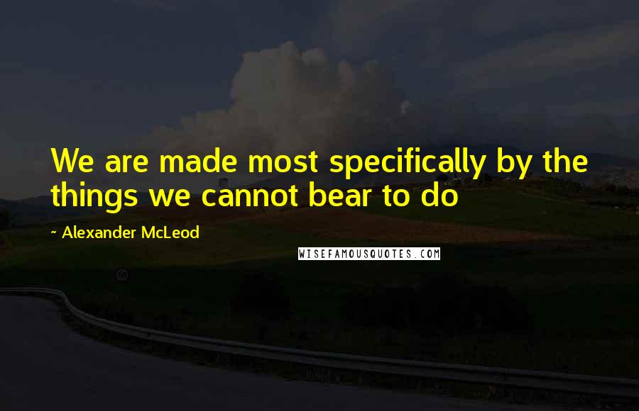 Alexander McLeod Quotes: We are made most specifically by the things we cannot bear to do