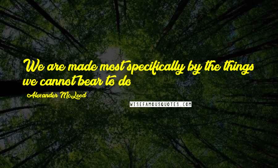 Alexander McLeod Quotes: We are made most specifically by the things we cannot bear to do