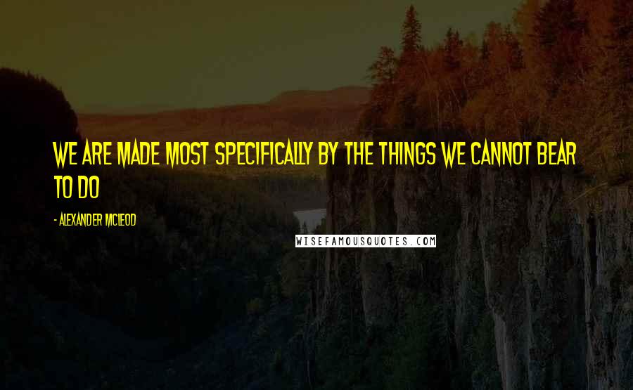 Alexander McLeod Quotes: We are made most specifically by the things we cannot bear to do
