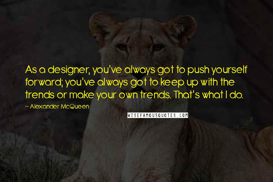 Alexander McQueen Quotes: As a designer, you've always got to push yourself forward; you've always got to keep up with the trends or make your own trends. That's what I do.