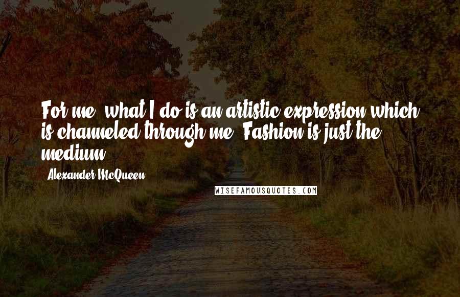 Alexander McQueen Quotes: For me, what I do is an artistic expression which is channeled through me. Fashion is just the medium.