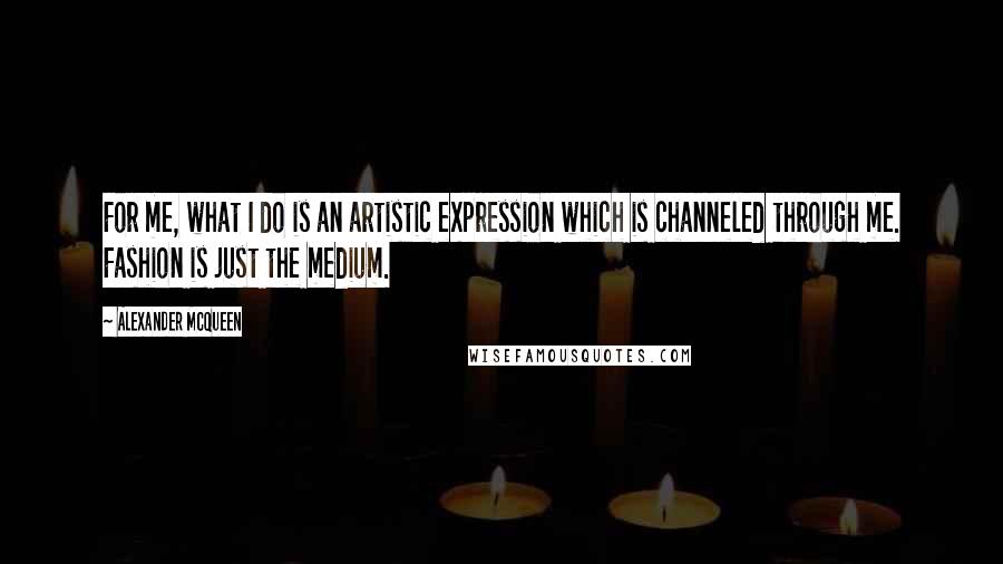 Alexander McQueen Quotes: For me, what I do is an artistic expression which is channeled through me. Fashion is just the medium.