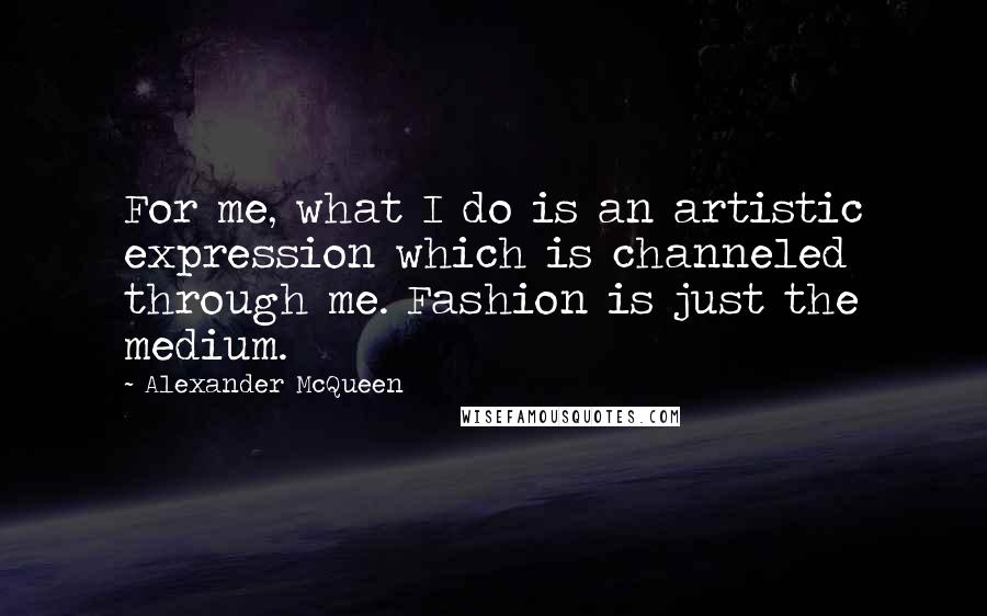 Alexander McQueen Quotes: For me, what I do is an artistic expression which is channeled through me. Fashion is just the medium.