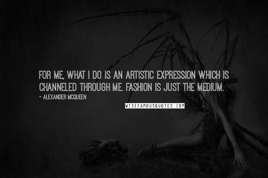 Alexander McQueen Quotes: For me, what I do is an artistic expression which is channeled through me. Fashion is just the medium.