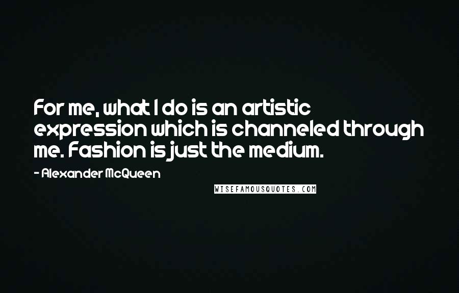 Alexander McQueen Quotes: For me, what I do is an artistic expression which is channeled through me. Fashion is just the medium.