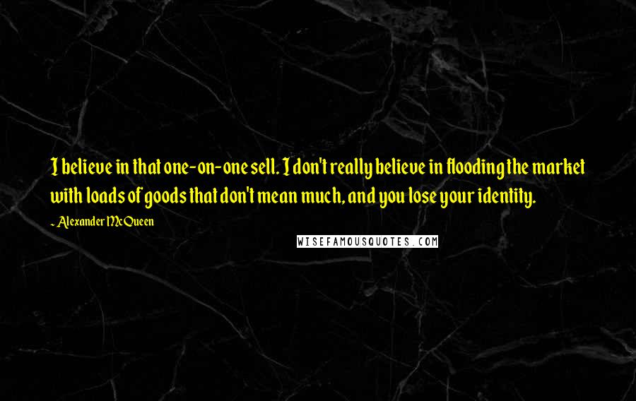 Alexander McQueen Quotes: I believe in that one-on-one sell. I don't really believe in flooding the market with loads of goods that don't mean much, and you lose your identity.