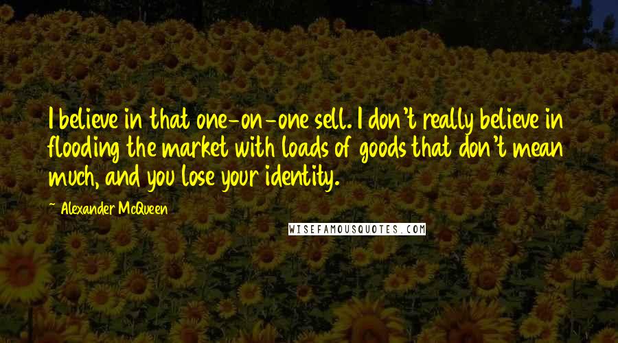 Alexander McQueen Quotes: I believe in that one-on-one sell. I don't really believe in flooding the market with loads of goods that don't mean much, and you lose your identity.