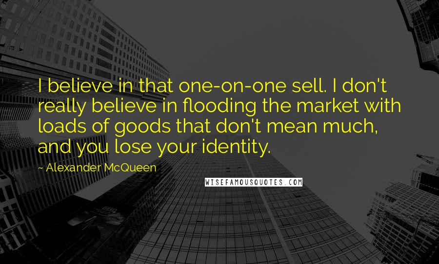 Alexander McQueen Quotes: I believe in that one-on-one sell. I don't really believe in flooding the market with loads of goods that don't mean much, and you lose your identity.