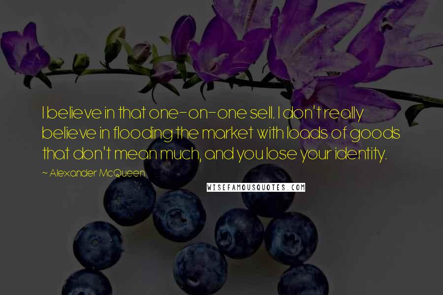 Alexander McQueen Quotes: I believe in that one-on-one sell. I don't really believe in flooding the market with loads of goods that don't mean much, and you lose your identity.