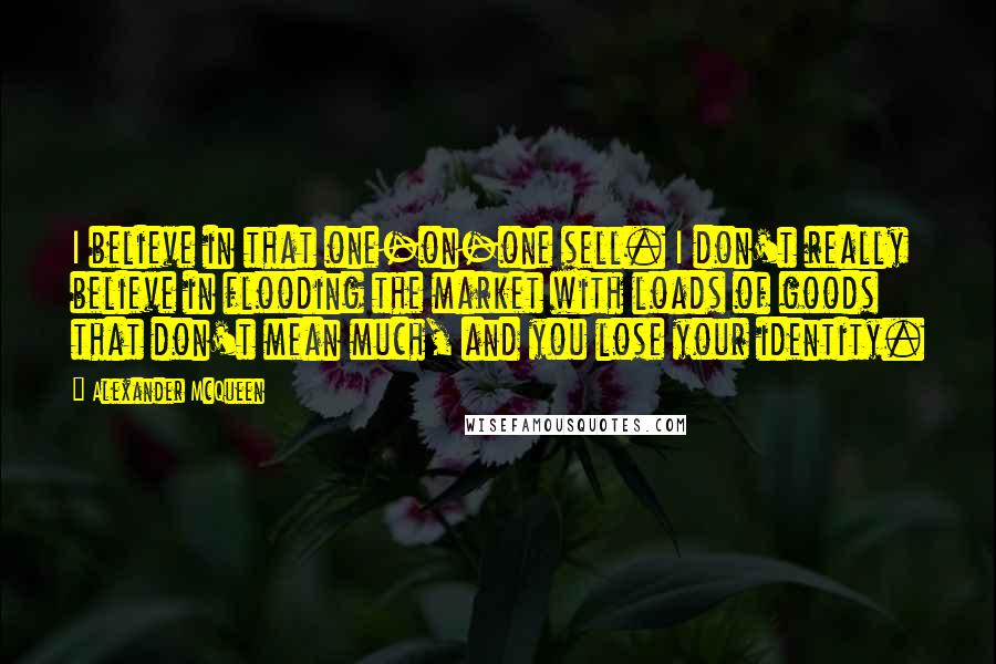 Alexander McQueen Quotes: I believe in that one-on-one sell. I don't really believe in flooding the market with loads of goods that don't mean much, and you lose your identity.