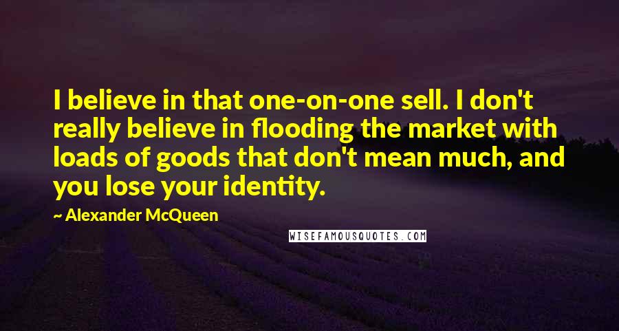 Alexander McQueen Quotes: I believe in that one-on-one sell. I don't really believe in flooding the market with loads of goods that don't mean much, and you lose your identity.