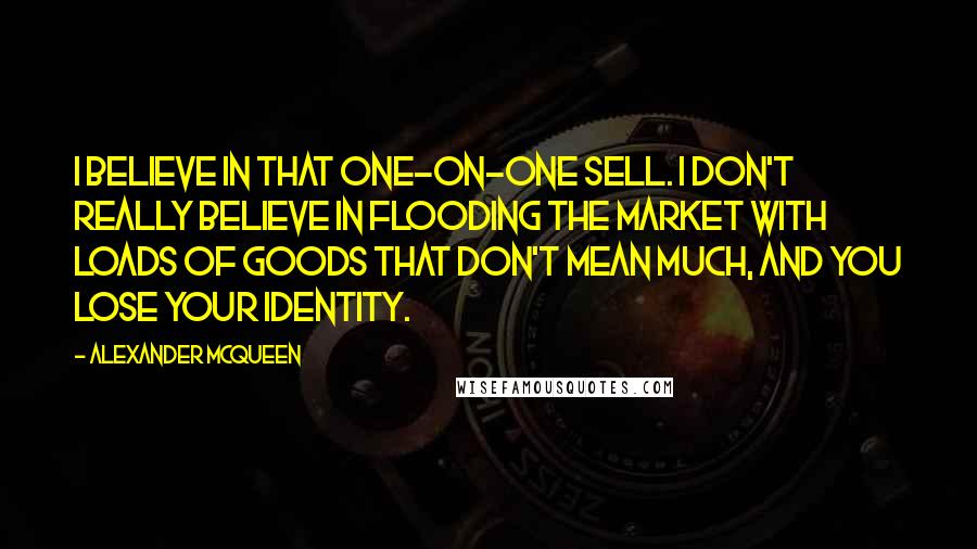 Alexander McQueen Quotes: I believe in that one-on-one sell. I don't really believe in flooding the market with loads of goods that don't mean much, and you lose your identity.