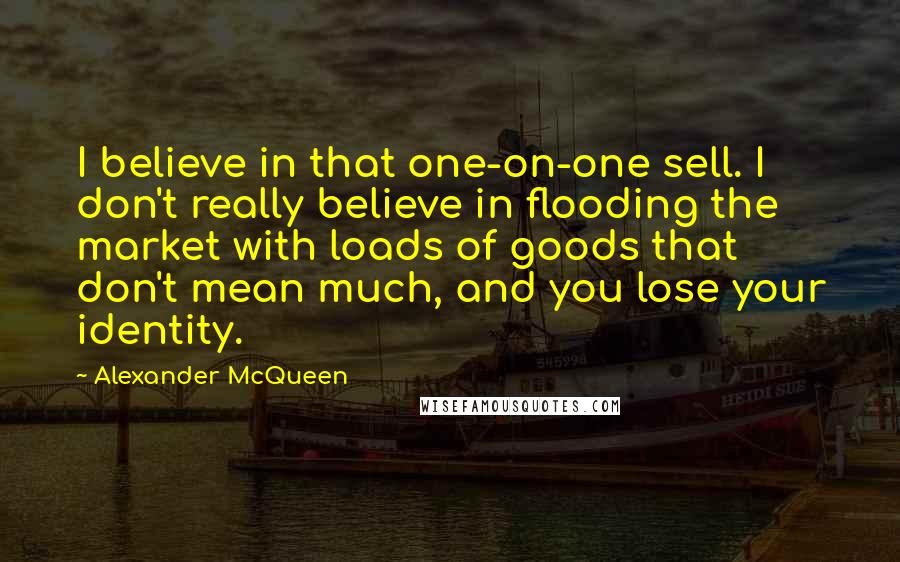 Alexander McQueen Quotes: I believe in that one-on-one sell. I don't really believe in flooding the market with loads of goods that don't mean much, and you lose your identity.