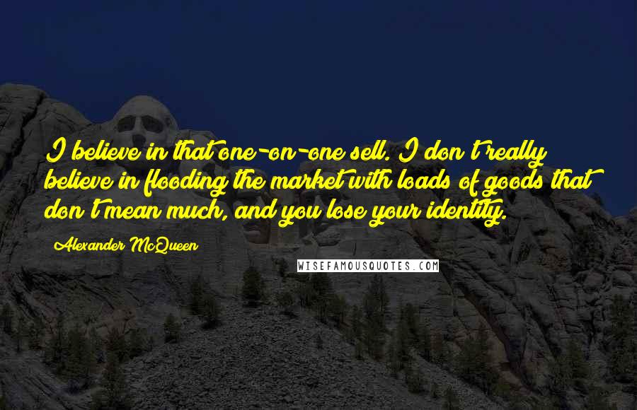 Alexander McQueen Quotes: I believe in that one-on-one sell. I don't really believe in flooding the market with loads of goods that don't mean much, and you lose your identity.