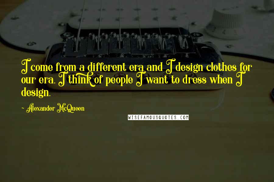 Alexander McQueen Quotes: I come from a different era and I design clothes for our era. I think of people I want to dress when I design.