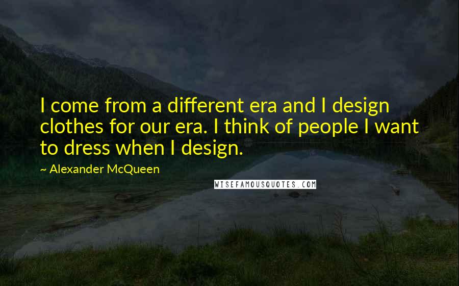 Alexander McQueen Quotes: I come from a different era and I design clothes for our era. I think of people I want to dress when I design.