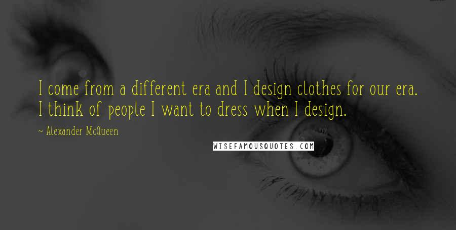 Alexander McQueen Quotes: I come from a different era and I design clothes for our era. I think of people I want to dress when I design.