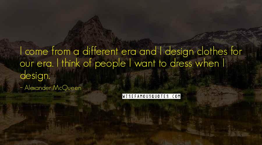 Alexander McQueen Quotes: I come from a different era and I design clothes for our era. I think of people I want to dress when I design.