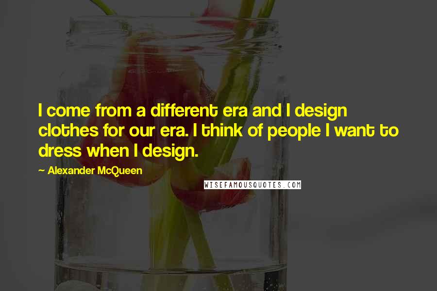Alexander McQueen Quotes: I come from a different era and I design clothes for our era. I think of people I want to dress when I design.