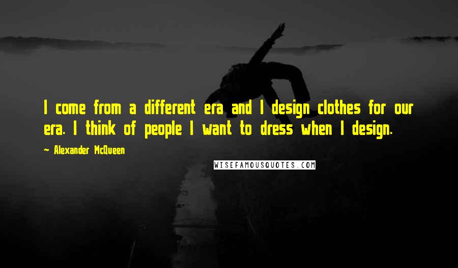 Alexander McQueen Quotes: I come from a different era and I design clothes for our era. I think of people I want to dress when I design.