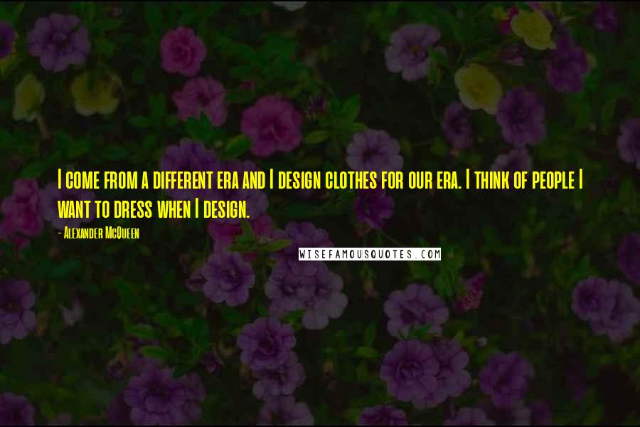 Alexander McQueen Quotes: I come from a different era and I design clothes for our era. I think of people I want to dress when I design.