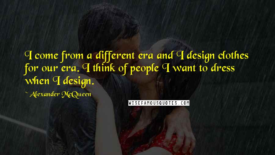 Alexander McQueen Quotes: I come from a different era and I design clothes for our era. I think of people I want to dress when I design.