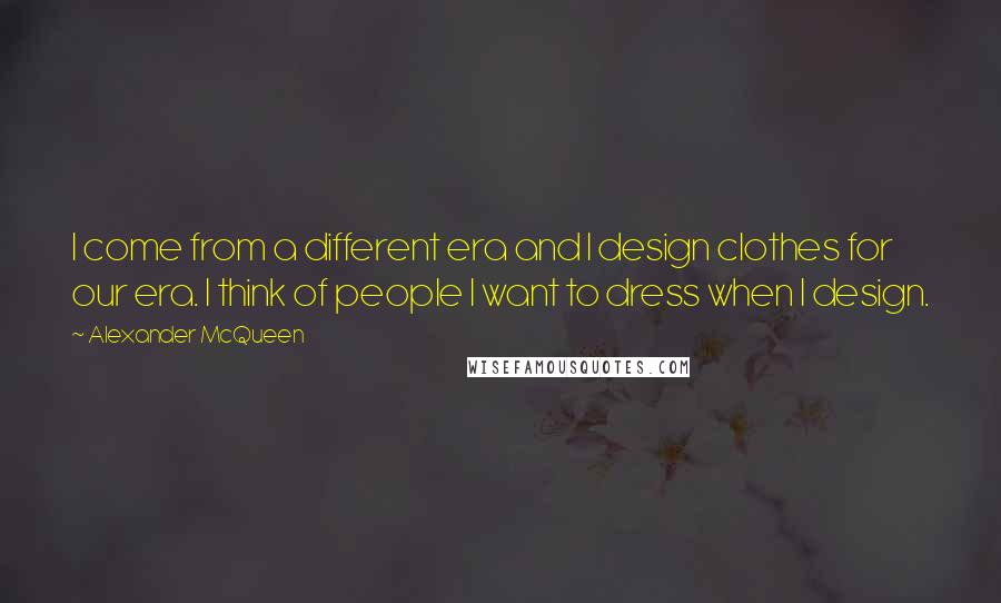 Alexander McQueen Quotes: I come from a different era and I design clothes for our era. I think of people I want to dress when I design.