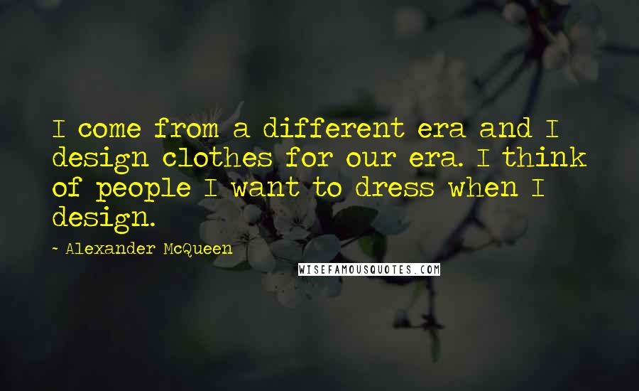 Alexander McQueen Quotes: I come from a different era and I design clothes for our era. I think of people I want to dress when I design.