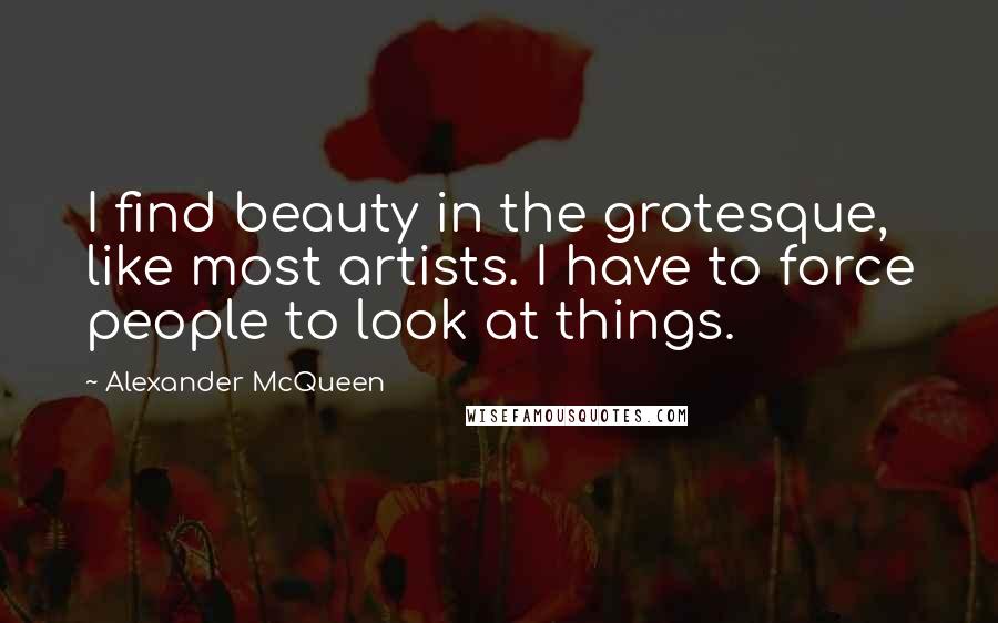 Alexander McQueen Quotes: I find beauty in the grotesque, like most artists. I have to force people to look at things.