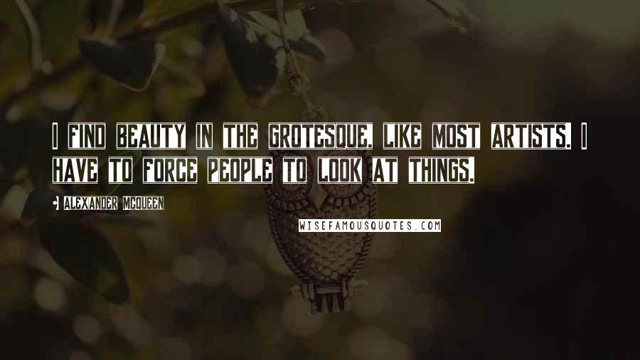 Alexander McQueen Quotes: I find beauty in the grotesque, like most artists. I have to force people to look at things.