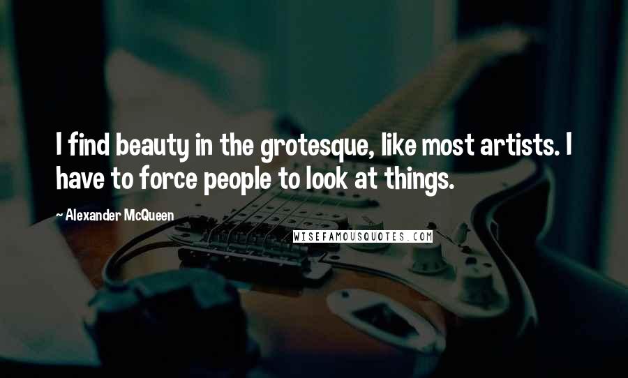 Alexander McQueen Quotes: I find beauty in the grotesque, like most artists. I have to force people to look at things.