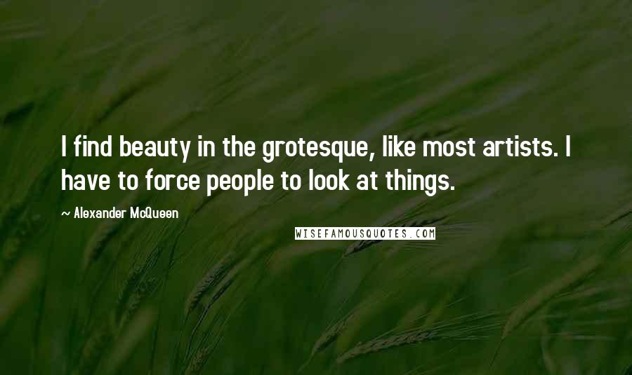 Alexander McQueen Quotes: I find beauty in the grotesque, like most artists. I have to force people to look at things.