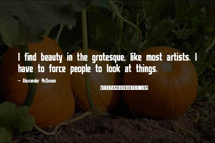 Alexander McQueen Quotes: I find beauty in the grotesque, like most artists. I have to force people to look at things.