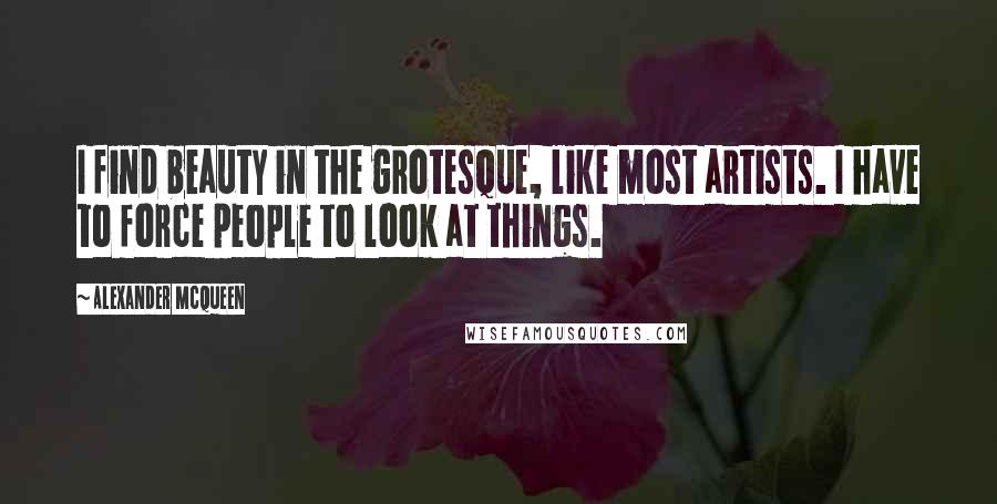 Alexander McQueen Quotes: I find beauty in the grotesque, like most artists. I have to force people to look at things.