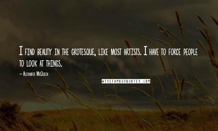 Alexander McQueen Quotes: I find beauty in the grotesque, like most artists. I have to force people to look at things.