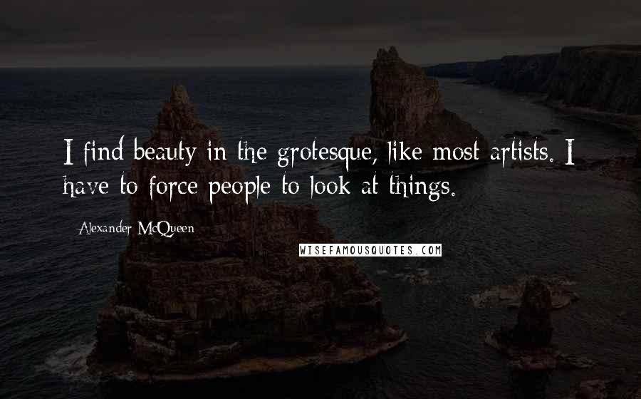 Alexander McQueen Quotes: I find beauty in the grotesque, like most artists. I have to force people to look at things.
