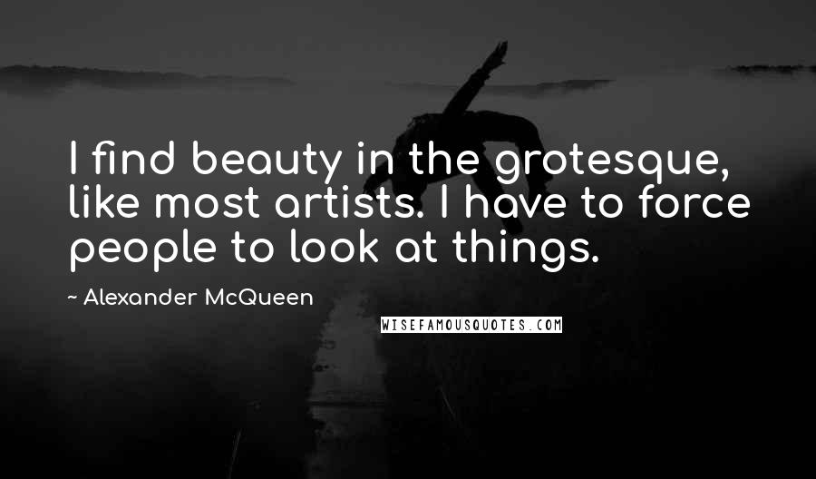 Alexander McQueen Quotes: I find beauty in the grotesque, like most artists. I have to force people to look at things.